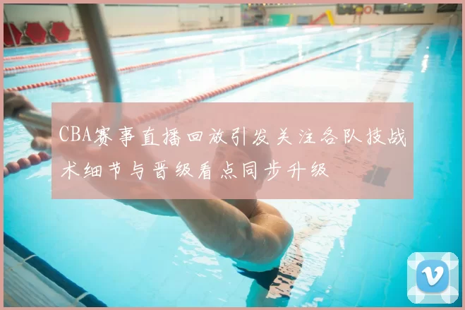 CBA赛事直播回放引发关注各队技战术细节与晋级看点同步升级