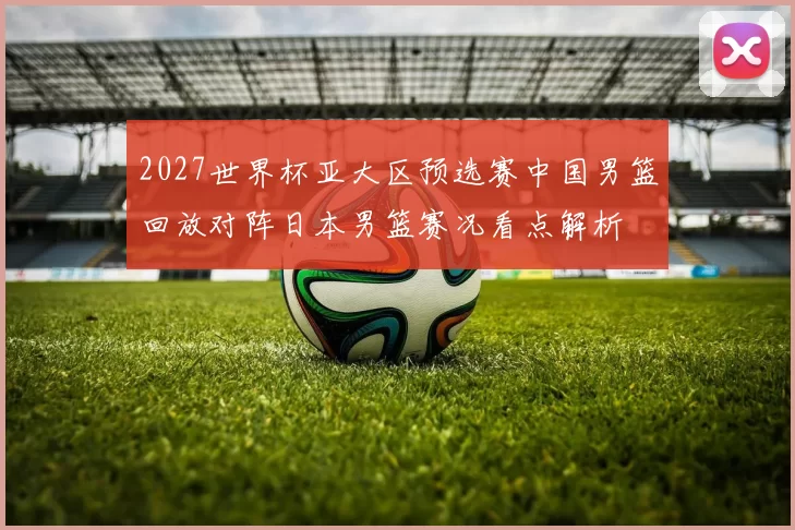 2027世界杯亚大区预选赛中国男篮回放对阵日本男篮赛况看点解析