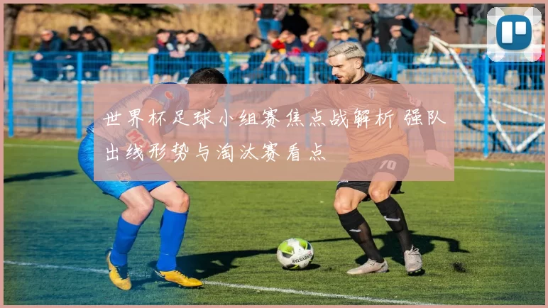 世界杯足球小组赛焦点战解析 强队出线形势与淘汰赛看点