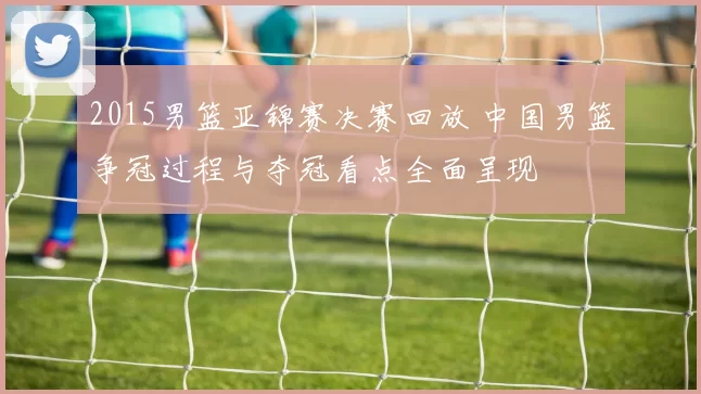 2015男篮亚锦赛决赛回放 中国男篮争冠过程与夺冠看点全面呈现