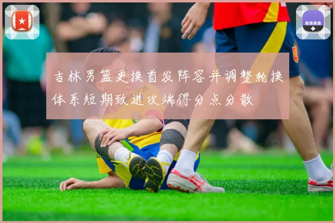 吉林男篮更换首发阵容并调整轮换体系短期致进攻端得分点分散