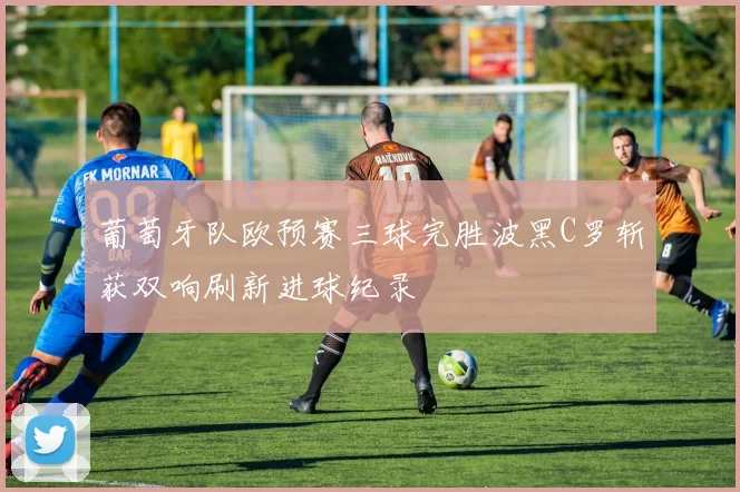 葡萄牙队欧预赛三球完胜波黑C罗斩获双响刷新进球纪录