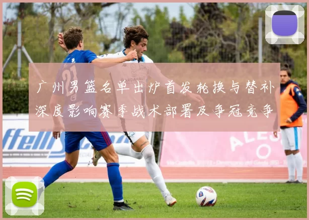 广州男篮名单出炉首发轮换与替补深度影响赛季战术部署及争冠竞争力