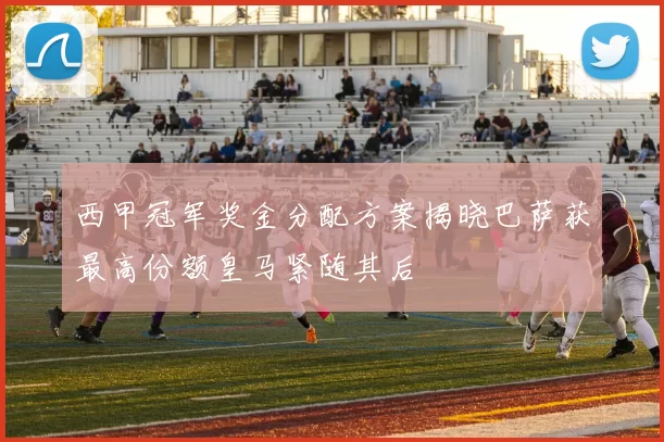 西甲冠军奖金分配方案揭晓巴萨获最高份额皇马紧随其后