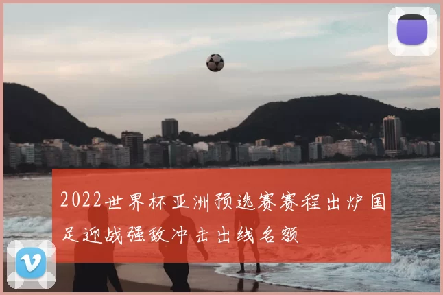 2022世界杯亚洲预选赛赛程出炉国足迎战强敌冲击出线名额