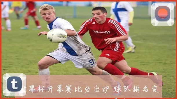 世界杯开幕赛比分出炉 球队排名变化及晋级形势与关键球员表现解读