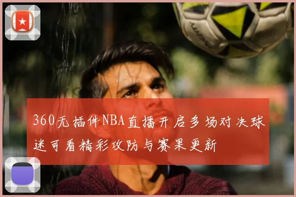 360无插件NBA直播开启多场对决球迷可看精彩攻防与赛果更新