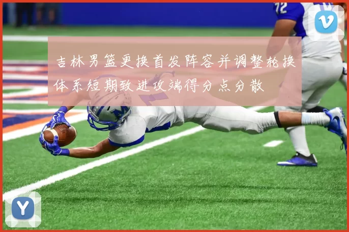 吉林男篮更换首发阵容并调整轮换体系短期致进攻端得分点分散