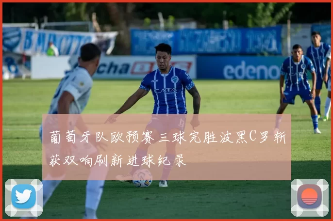 葡萄牙队欧预赛三球完胜波黑C罗斩获双响刷新进球纪录