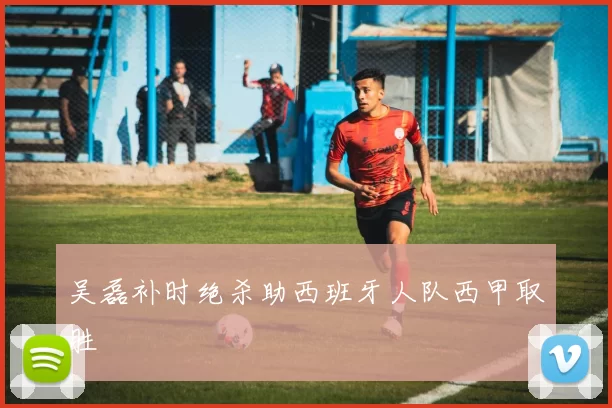 吴磊补时绝杀助西班牙人队西甲取胜