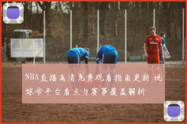 NBA直播高清免费观看指南更新 说球帝平台看点与赛事覆盖解析
