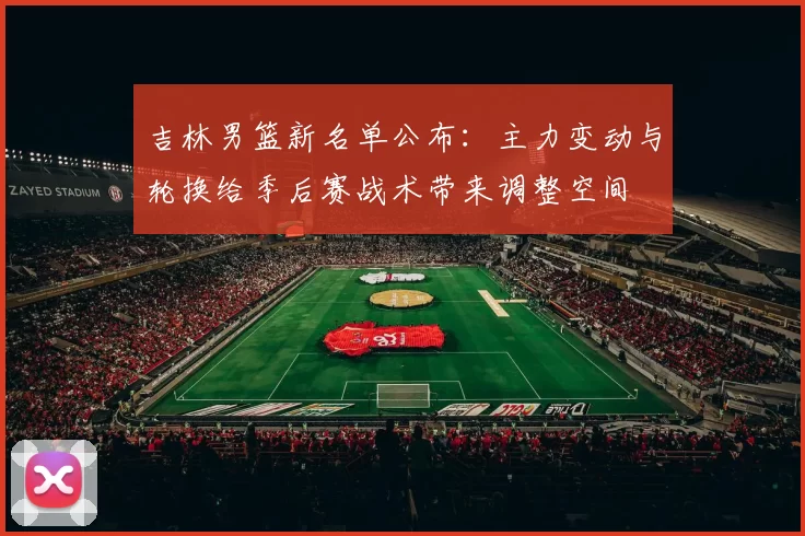 吉林男篮新名单公布：主力变动与轮换给季后赛战术带来调整空间