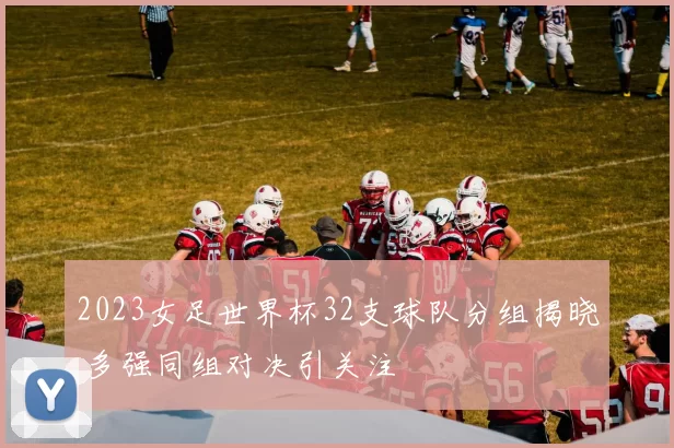 2023女足世界杯32支球队分组揭晓 多强同组对决引关注