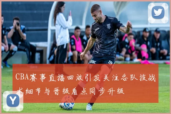 CBA赛事直播回放引发关注各队技战术细节与晋级看点同步升级