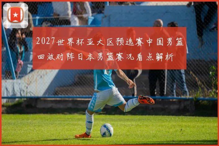 2027世界杯亚大区预选赛中国男篮回放对阵日本男篮赛况看点解析